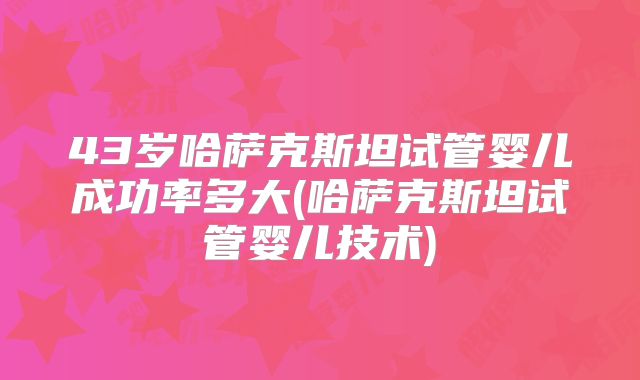 43岁哈萨克斯坦试管婴儿成功率多大(哈萨克斯坦试管婴儿技术)