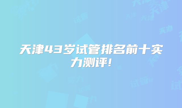 天津43岁试管排名前十实力测评!