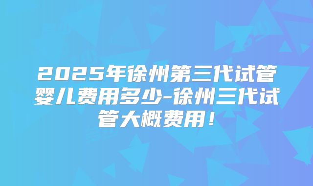 2025年徐州第三代试管婴儿费用多少-徐州三代试管大概费用！