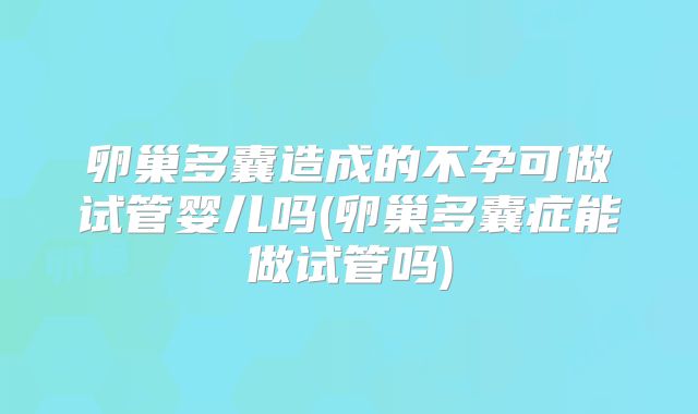 卵巢多囊造成的不孕可做试管婴儿吗(卵巢多囊症能做试管吗)