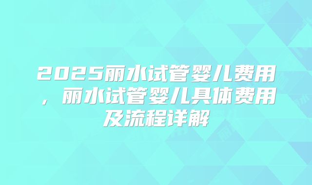 2025丽水试管婴儿费用，丽水试管婴儿具体费用及流程详解