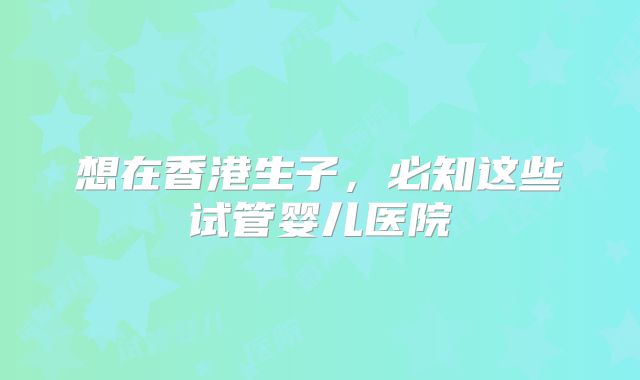 想在香港生子，必知这些试管婴儿医院