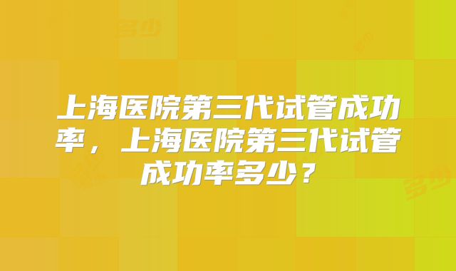 上海医院第三代试管成功率，上海医院第三代试管成功率多少？