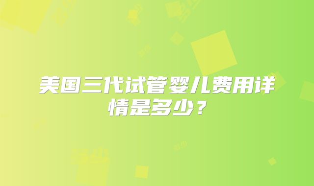 美国三代试管婴儿费用详情是多少?