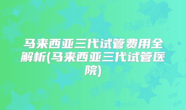 马来西亚三代试管费用全解析(马来西亚三代试管医院)