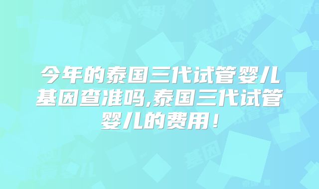 今年的泰国三代试管婴儿基因查准吗,泰国三代试管婴儿的费用！