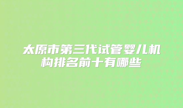 太原市第三代试管婴儿机构排名前十有哪些