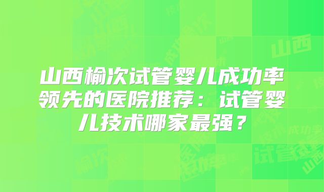 山西榆次试管婴儿成功率领先的医院推荐：试管婴儿技术哪家最强？