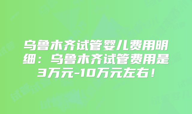 乌鲁木齐试管婴儿费用明细:乌鲁木齐试管费用是3万元-10万元左右!