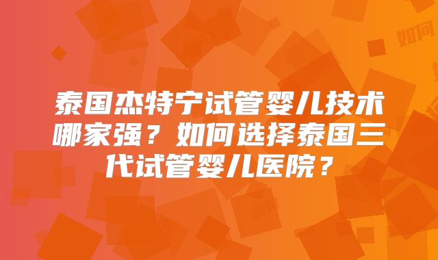 泰国杰特宁试管婴儿技术哪家强？如何选择泰国三代试管婴儿医院？