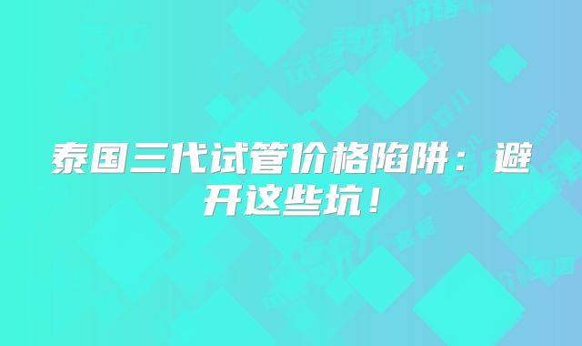 泰国三代试管价格陷阱:避开这些坑!