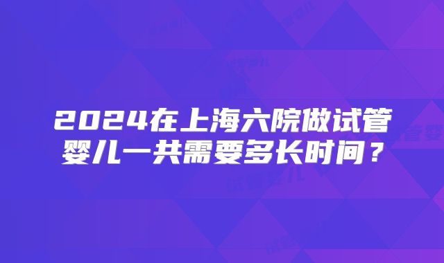 2024在上海六院做试管婴儿一共需要多长时间?