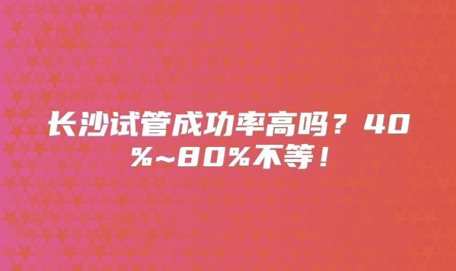 长沙试管成功率高吗？40%~80%不等！