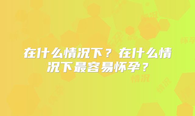 在什么情况下?在什么情况下最容易怀孕?
