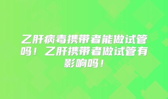 乙肝病毒携带者能做试管吗！乙肝携带者做试管有影响吗！