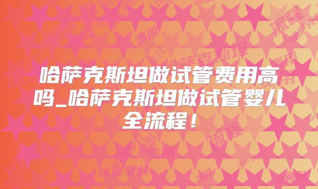 哈萨克斯坦做试管费用高吗_哈萨克斯坦做试管婴儿全流程！