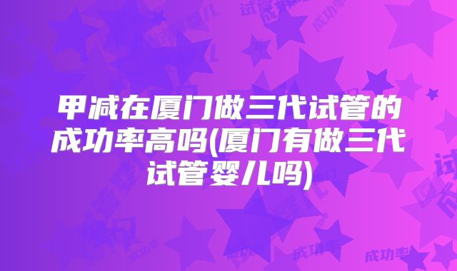 甲减在厦门做三代试管的成功率高吗(厦门有做三代试管婴儿吗)