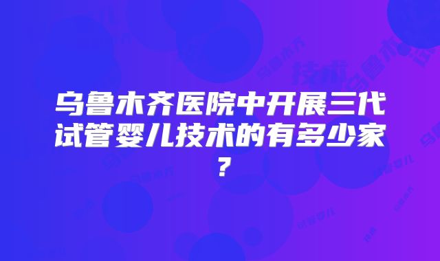 乌鲁木齐医院中开展三代试管婴儿技术的有多少家？