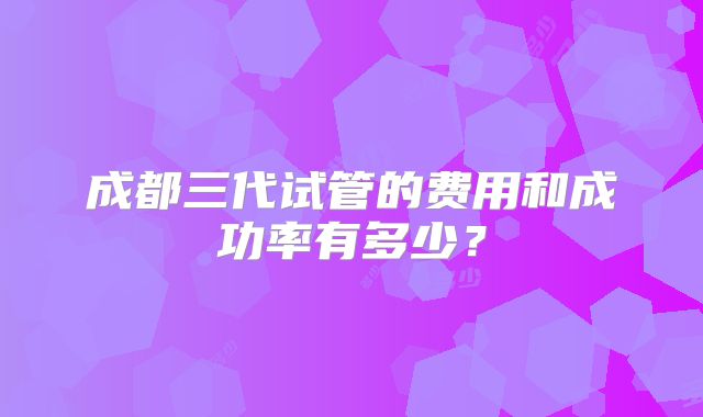 成都三代试管的费用和成功率有多少?