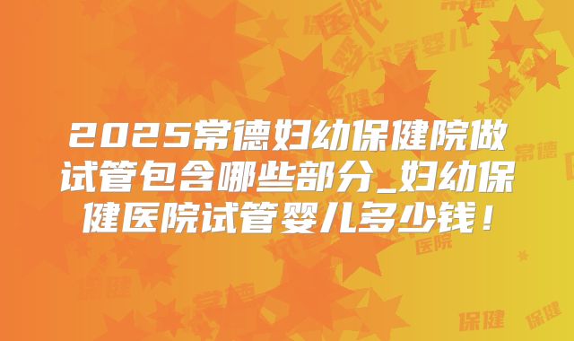 2025常德妇幼保健院做试管包含哪些部分_妇幼保健医院试管婴儿多少钱！
