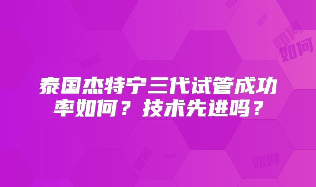 泰国杰特宁三代试管成功率如何？技术先进吗？