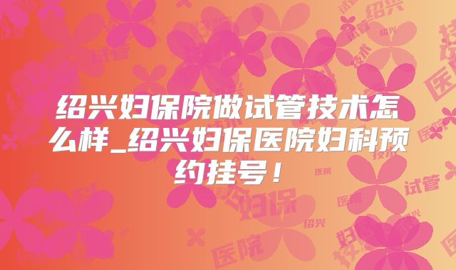绍兴妇保院做试管技术怎么样_绍兴妇保医院妇科预约挂号！
