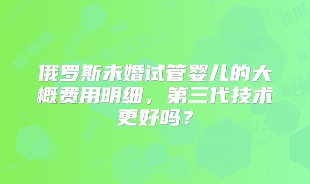 俄罗斯未婚试管婴儿的大概费用明细,第三代技术更好吗?