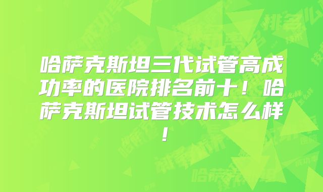 哈萨克斯坦三代试管高成功率的医院排名前十！哈萨克斯坦试管技术怎么样！