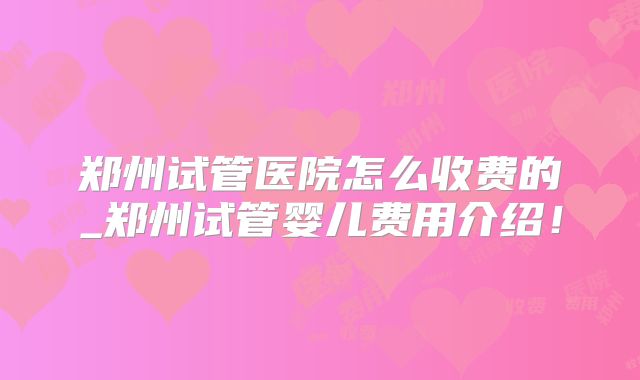 郑州试管医院怎么收费的_郑州试管婴儿费用介绍!