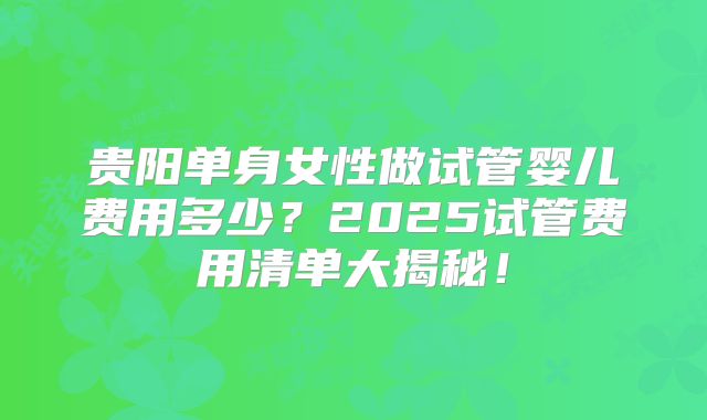 贵阳单身女性做试管婴儿费用多少?2025试管费用清单大揭秘!
