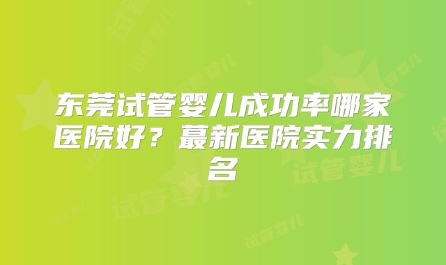 东莞试管婴儿成功率哪家医院好？蕞新医院实力排名