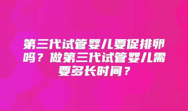 第三代试管婴儿要促排卵吗？做第三代试管婴儿需要多长时间？