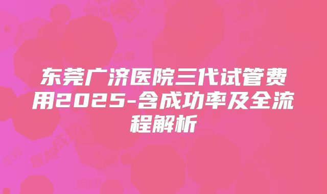东莞广济医院三代试管费用2025-含成功率及全流程解析