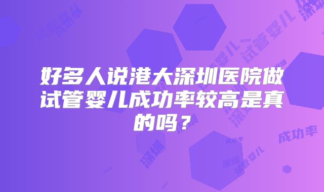 好多人说港大深圳医院做试管婴儿成功率较高是真的吗？