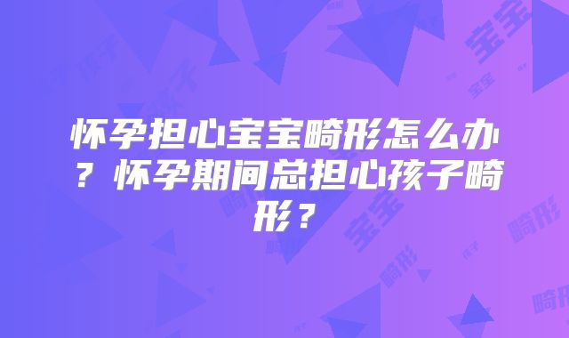 怀孕担心宝宝畸形怎么办？怀孕期间总担心孩子畸形？