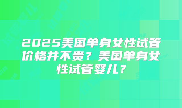 2025美国单身女性试管价格并不贵？美国单身女性试管婴儿？