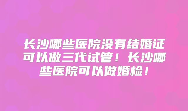 长沙哪些医院没有结婚证可以做三代试管！长沙哪些医院可以做婚检！