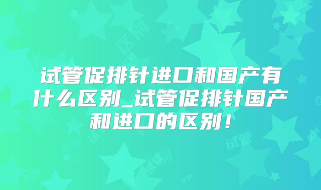 试管促排针进口和国产有什么区别_试管促排针国产和进口的区别！