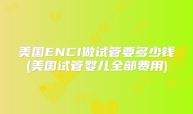 美国ENCI做试管要多少钱(美国试管婴儿全部费用)