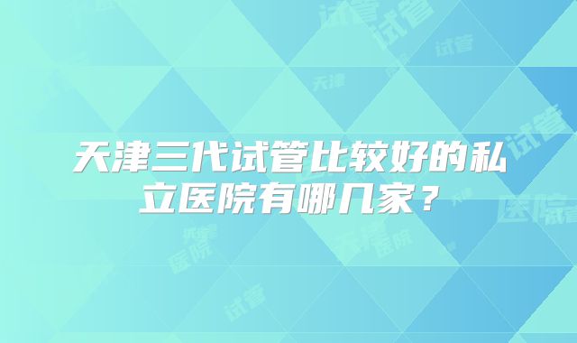 天津三代试管比较好的私立医院有哪几家?