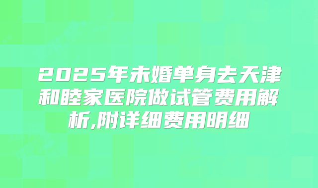 2025年未婚单身去天津和睦家医院做试管费用解析,附详细费用明细