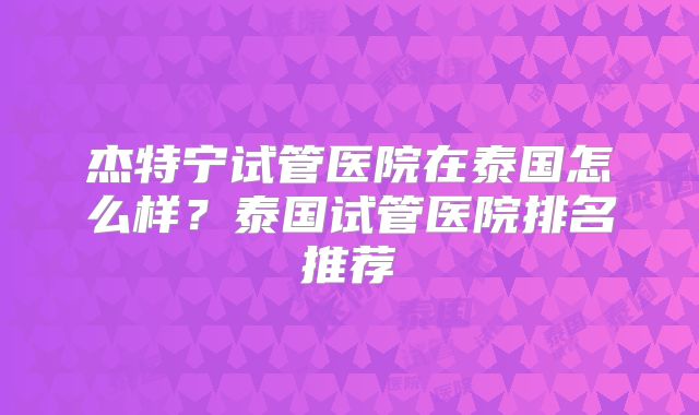 杰特宁试管医院在泰国怎么样？泰国试管医院排名推荐