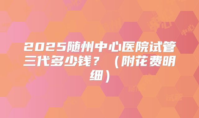 2025随州中心医院试管三代多少钱?(附花费明细)