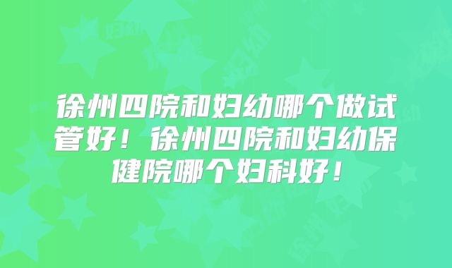 徐州四院和妇幼哪个做试管好！徐州四院和妇幼保健院哪个妇科好！