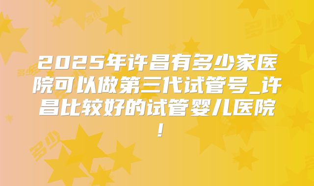 2025年许昌有多少家医院可以做第三代试管号_许昌比较好的试管婴儿医院！