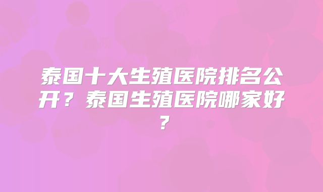 泰国十大生殖医院排名公开？泰国生殖医院哪家好？