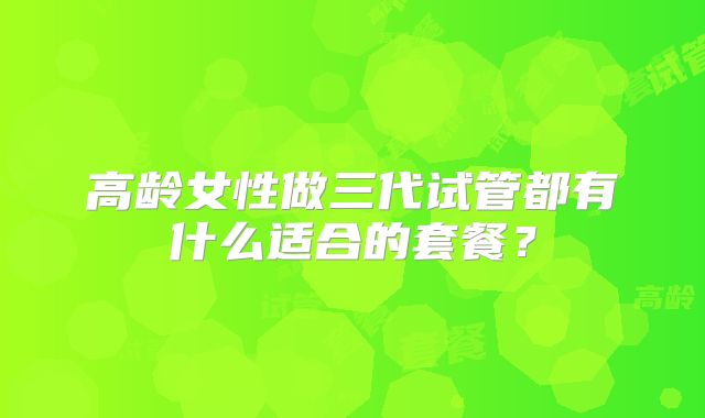 高龄女性做三代试管都有什么适合的套餐?