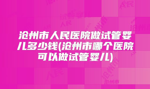 沧州市人民医院做试管婴儿多少钱(沧州市哪个医院可以做试管婴儿)