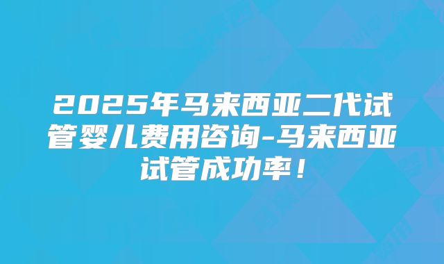 2025年马来西亚二代试管婴儿费用咨询-马来西亚试管成功率！