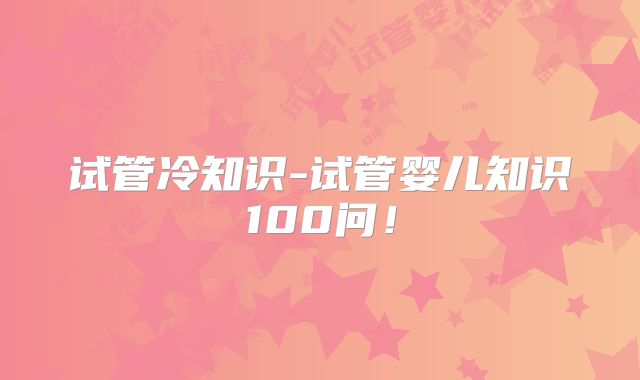 试管冷知识-试管婴儿知识100问！